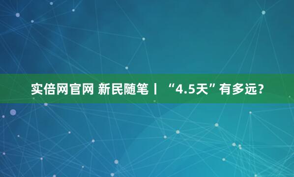 实倍网官网 新民随笔丨 “4.5天”有多远？