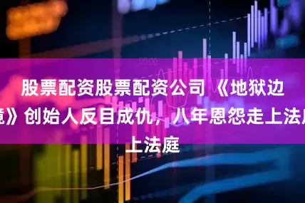 股票配资股票配资公司 《地狱边境》创始人反目成仇，八年恩怨走上法庭