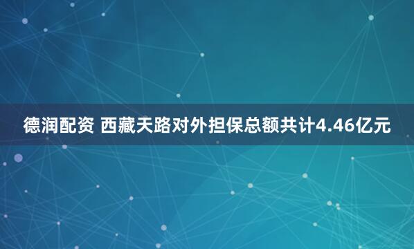 德润配资 西藏天路对外担保总额共计4.46亿元