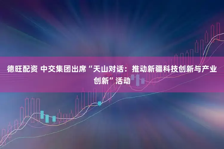 德旺配资 中交集团出席“天山对话：推动新疆科技创新与产业创新”活动