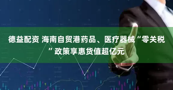 德益配资 海南自贸港药品、医疗器械“零关税”政策享惠货值超亿元