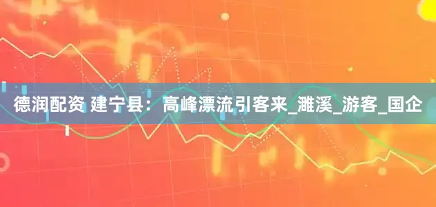 德润配资 建宁县：高峰漂流引客来_濉溪_游客_国企
