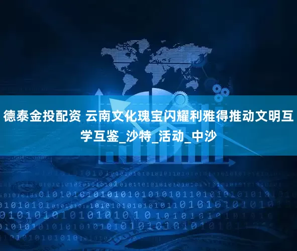 德泰金投配资 云南文化瑰宝闪耀利雅得推动文明互学互鉴_沙特_活动_中沙