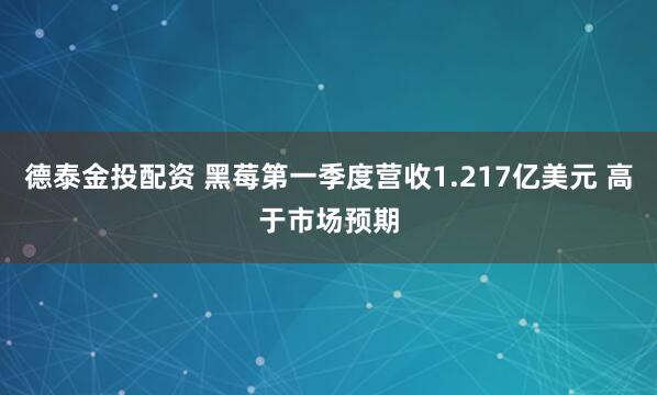 德泰金投配资 黑莓第一季度营收1.217亿美元 高于市场预期