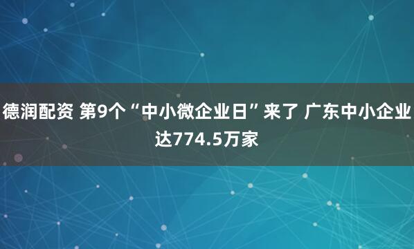 德润配资 第9个“中小微企业日”来了 广东中小企业达774.5万家
