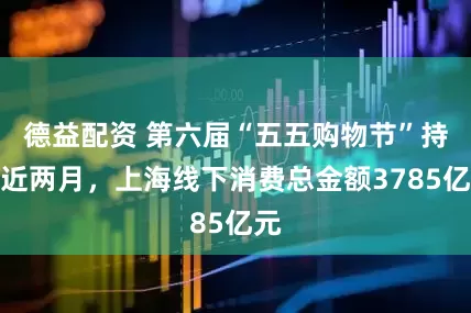 德益配资 第六届“五五购物节”持续近两月，上海线下消费总金额3785亿元