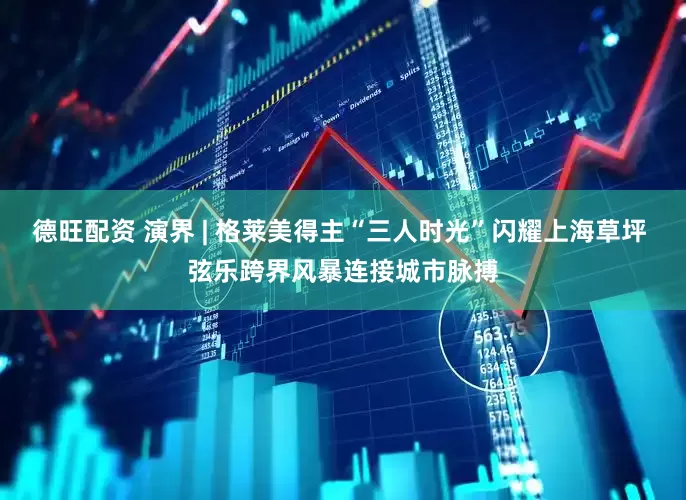 德旺配资 演界 | 格莱美得主“三人时光”闪耀上海草坪 弦乐跨界风暴连接城市脉搏