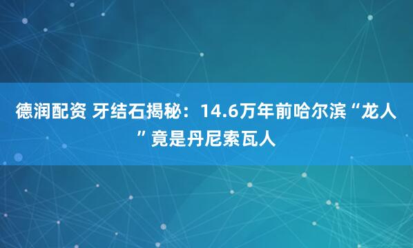 德润配资 牙结石揭秘：14.6万年前哈尔滨“龙人”竟是丹尼索瓦人