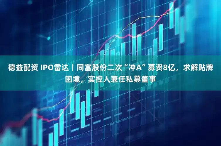 德益配资 IPO雷达｜同富股份二次“冲A”募资8亿，求解贴牌困境，实控人兼任私募董事