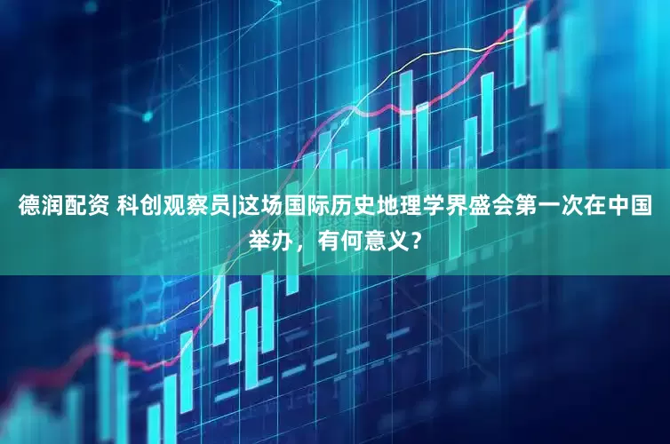 德润配资 科创观察员|这场国际历史地理学界盛会第一次在中国举办，有何意义？