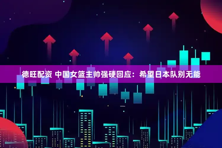 德旺配资 中国女篮主帅强硬回应：希望日本队别无能