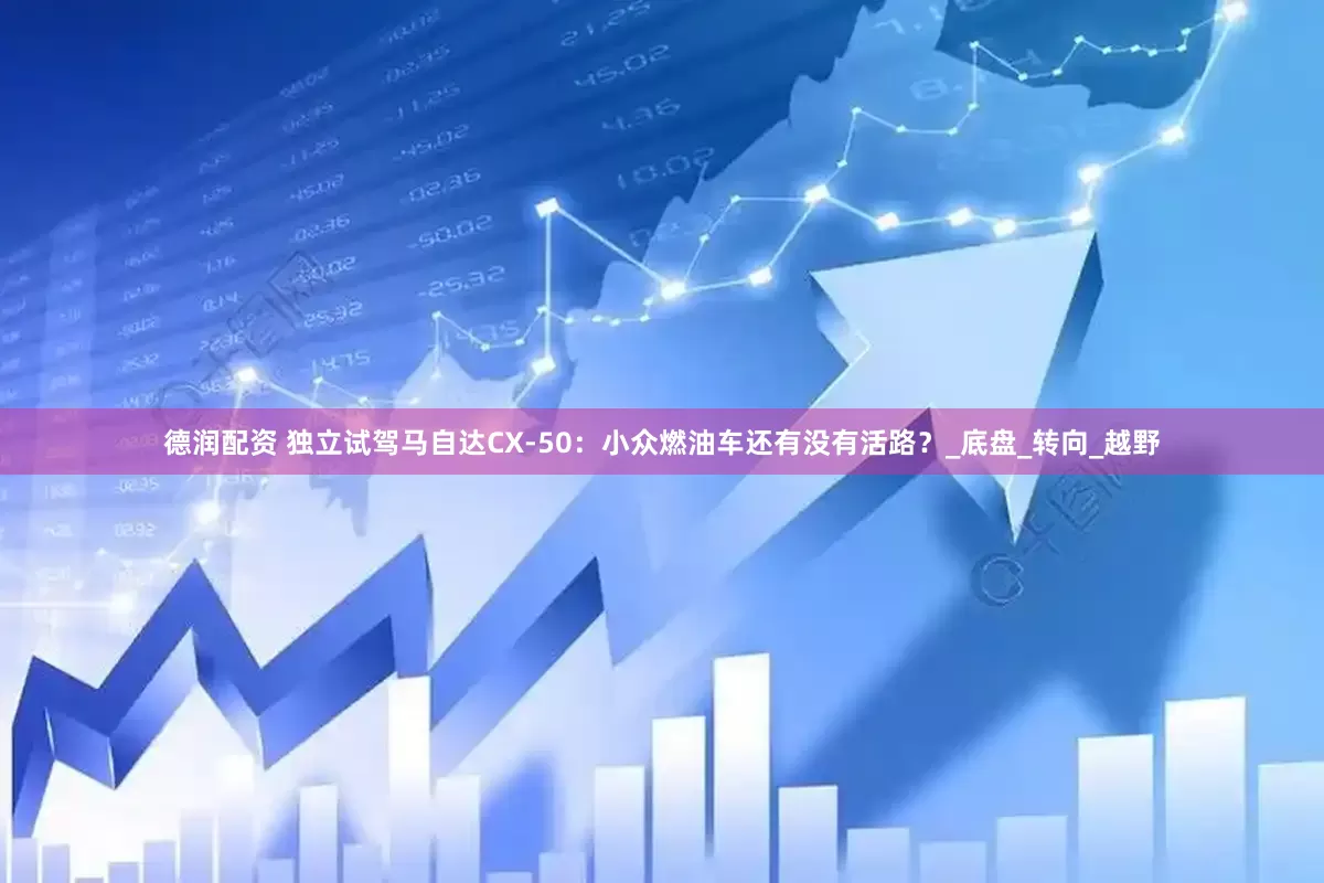 德润配资 独立试驾马自达CX-50：小众燃油车还有没有活路？_底盘_转向_越野