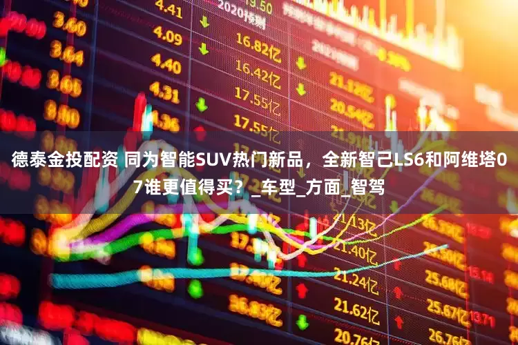 德泰金投配资 同为智能SUV热门新品，全新智己LS6和阿维塔07谁更值得买？_车型_方面_智驾