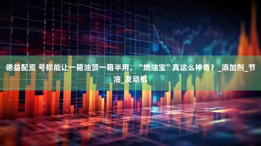 德益配资 号称能让一箱油顶一箱半用，“燃油宝”真这么神奇？_添加剂_节油_发动机