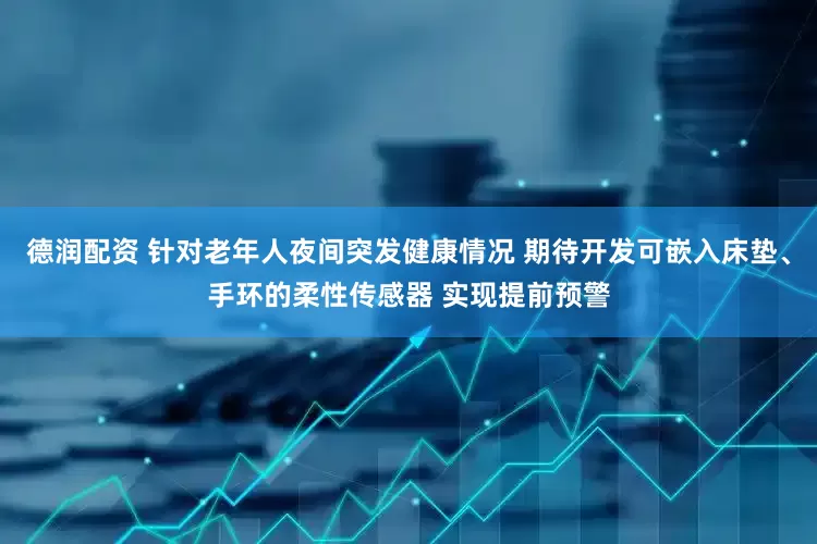 德润配资 针对老年人夜间突发健康情况 期待开发可嵌入床垫、手环的柔性传感器 实现提前预警