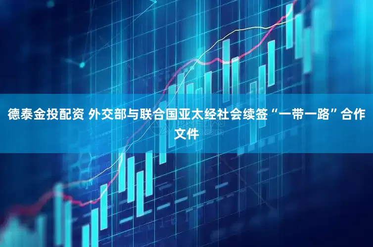 德泰金投配资 外交部与联合国亚太经社会续签“一带一路”合作文件